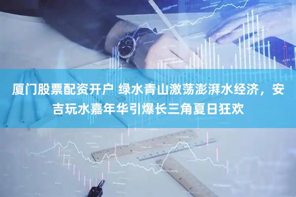 厦门股票配资开户 绿水青山激荡澎湃水经济，安吉玩水嘉年华引爆长三角夏日狂欢