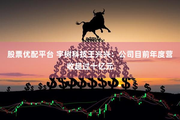股票优配平台 宇树科技王兴兴：公司目前年度营收超过十亿元