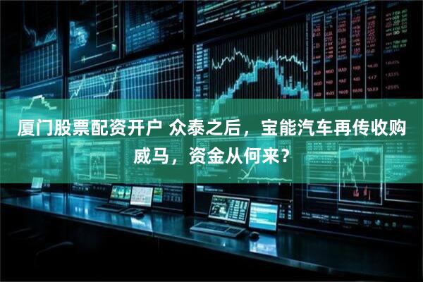 厦门股票配资开户 众泰之后，宝能汽车再传收购威马，资金从何来？