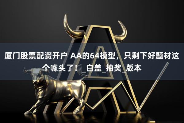 厦门股票配资开户 AA的64模型，只剩下好题材这个噱头了！_白盖_抽奖_版本