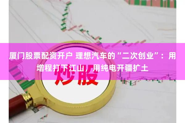 厦门股票配资开户 理想汽车的“二次创业”：用增程打下江山，用纯电开疆扩土