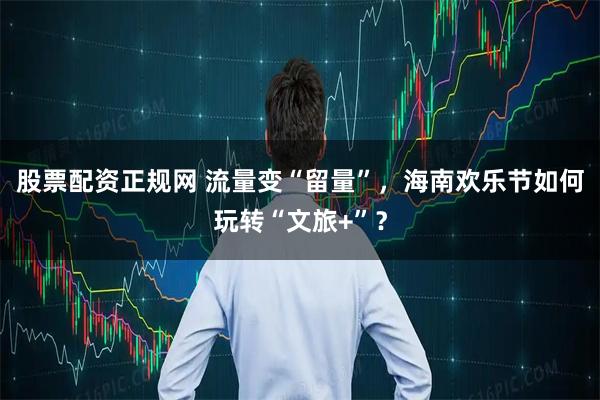 股票配资正规网 流量变“留量”，海南欢乐节如何玩转“文旅+”？