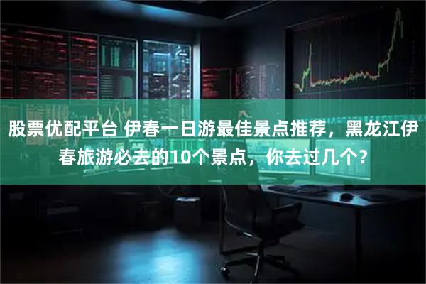 股票优配平台 伊春一日游最佳景点推荐，黑龙江伊春旅游必去的10个景点，你去过几个？