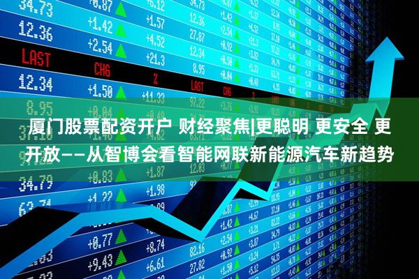 厦门股票配资开户 财经聚焦|更聪明 更安全 更开放——从智博会看智能网联新能源汽车新趋势