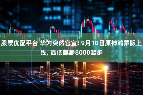 股票优配平台 华为突然官宣! 9月10日原神鸿蒙版上线, 最低麒麟8000起步