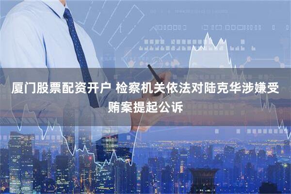 厦门股票配资开户 检察机关依法对陆克华涉嫌受贿案提起公诉