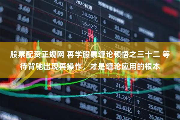股票配资正规网 再学股票缠论顿悟之三十二 等待背驰出现再操作，才是缠论应用的根本