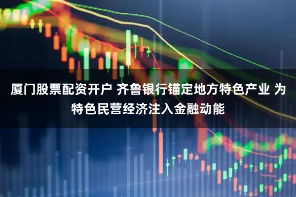 厦门股票配资开户 齐鲁银行锚定地方特色产业 为特色民营经济注入金融动能