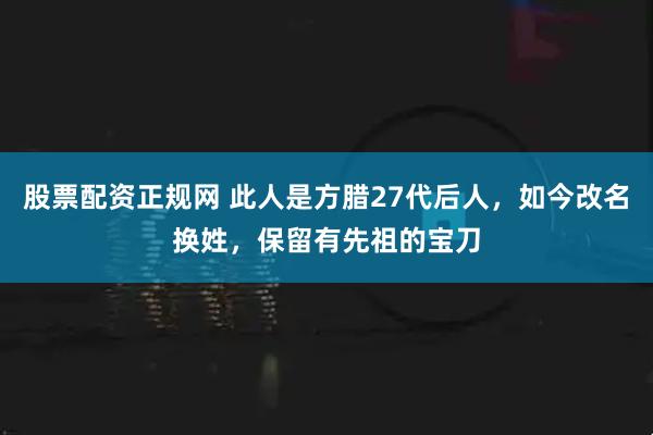 股票配资正规网 此人是方腊27代后人，如今改名换姓，保留有先祖的宝刀