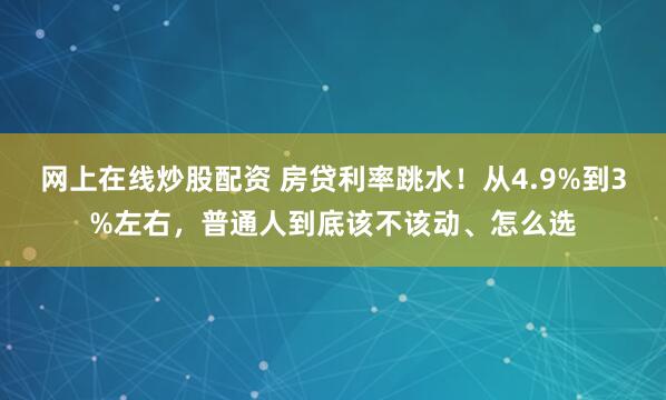 网上在线炒股配资 房贷利率跳水！从4.9%到3%左右，普通人到底该不该动、怎么选