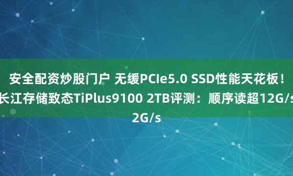 安全配资炒股门户 无缓PCIe5.0 SSD性能天花板！长江存储致态TiPlus9100 2TB评测：顺序读超12G/s