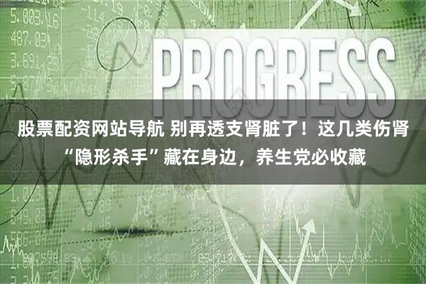股票配资网站导航 别再透支肾脏了！这几类伤肾“隐形杀手”藏在身边，养生党必收藏