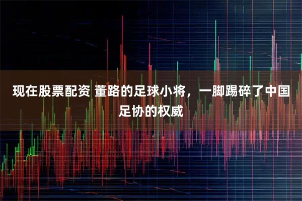 现在股票配资 董路的足球小将，一脚踢碎了中国足协的权威