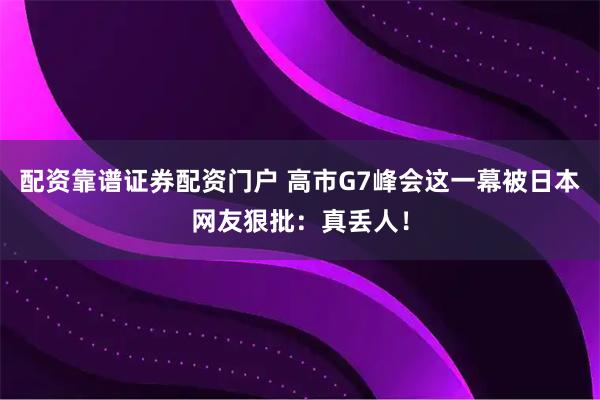 配资靠谱证券配资门户 高市G7峰会这一幕被日本网友狠批：真丢人！